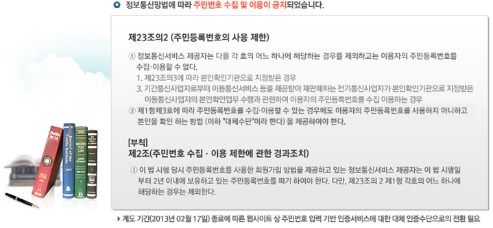 �� ������Ÿ����� ���� �ֹι�ȣ ���� �� �̿��� �����Ǿ��ֽ��ϴ�. | �� 23����2 (�ֹε�Ϲ�ȣ�� ��� ����) - �� ������ż��� �����ڴ� ���� �� ȣ�� ��� �ϳ��� �ش��ϴ� ��츦 �����ϰ��� �̿����� �ֹε�Ϲ�ȣ�� ���� �̿��� �� ����. : 1. ��23����3�� ���� ����Ȯ�α������ �������� ��� / 3. �Ⱓ��Ż���ڷκ��� �̵���ż��� ���� �����޾� ���Ǹ��ϴ� ������Ż���ڰ� ����Ȯ�α������ �������� �̵���Ż������ ����Ȯ�ξ��� ����� �����Ͽ� �̿����� �ֹε�Ϲ�ȣ�� ���� �̿��ϴ� ��� | �� ��1����3ȣ�� ���� �ֹε�Ϲ�ȣ�� ����,�̿��� �� �ִ� ��쿡�� �̿����� �ֹε�Ϲ�ȣ�� ������� �ƴ��ϰ� ������ Ȯ�� �ϴ� ��� (���� '��ü����'�̶� �Ѵ�) �� �����Ͽ��� �Ѵ�. |  [��Ģ] ��2��(�ֹι�ȣ ���� �̿� ���ѿ� ���� �����ġ) | �� �� �� ���� ��� �ֹε�Ϲ�ȣ�� ����� ȸ������ ����� �����ϰ� �ִ� ������ż��� �����ڴ� �� �� �����Ϻ��� 2�� �̳��� �����ϰ� �ִ� �ֹε�Ϲ�ȣ�� �ı� �Ͽ��� �Ѵ�. �ٸ�, ��23����2 ��1�� ��ȣ�� ��� �ϳ��� �ش��ϴ� ���� �����Ѵ�.  | �� �赵 �Ⱓ(2013�� 02�� 17��) ���ῡ ���� ������Ʈ �� �ֹι�ȣ �Է� ��� �������񽺿� ���� ��ü �������������� ��ȯ �ʿ�