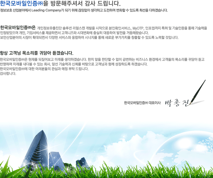 �ѱ�������������� �湮���ּż� ����帳�ϴ�. ������ȣ ����о߿��� Leading Company�� �Ǳ� ���� ���Ӿ��� �����ϰ� �����ϸ� ��ȭ�� �� �ֵ��� �ּ��� ���ϰڽ��ϴ�.
								
								�ѱ�������������� ���������������� �ַ�� ����ĵ ������ �������� ����Ȯ�μ���, MyOTP, ����ĸ���� Ư�� �� ��������� ���� ������� �����޾����� ����, ������񽺸� �����ϸ鼭 ��������� �ô뺯ȭ�� ����� �����Ͽ� ������ �ŵ��ؿԽ��ϴ�. ���Ȼ���о��� ������ Ȯ��Ǹ鼭 �پ��� ���񽺿� �����Ͽ� �ó����� ���� ���ο� �ΰ���ġ�� â�� �� �� �ֵ��� ����� ���Դϴ�.
								
								�׻� ������ ��Ҹ��� �ʹ�� ��ڽ��ϴ�. �ѱ����������(��)�� ���縦 ��¤��� �̷��� �����ϰڽ��ϴ�. ��ġ ���� �Ǵ��� �� ���� �޺��ϴ� ����Ͻ� ȯ�濡�� �������� ��Ҹ��� �ʹ�� ��� �ݿ��ϸ� �̷��� ���ٺ� �� �ִ� ȸ��, �ռ� ����°� �ŷڸ� �������� �����԰� �Բ� �����ϵ��� �ϰڽ��ϴ�. �ѱ�����������߿� ���� �����е��� ���ɰ� ���� ��Ź�帳�ϴ�. �����մϴ�.
								
								�ѱ������������ ��ǥ�̻� ������